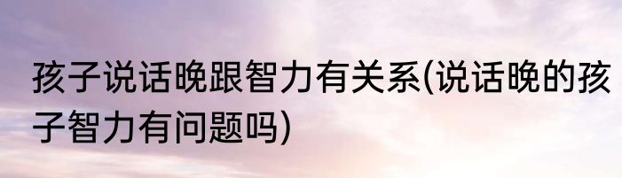 孩子说话晚跟智力有关系(说话晚的孩子智力有问题吗)