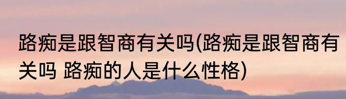 路痴是跟智商有关吗(路痴是跟智商有关吗 路痴的人是什么性格)