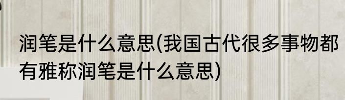 润笔是什么意思(我国古代很多事物都有雅称润笔是什么意思)