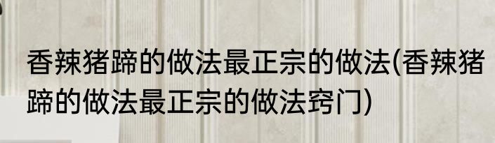 香辣猪蹄的做法最正宗的做法(香辣猪蹄的做法最正宗的做法窍门)