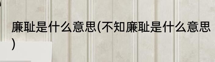 廉耻是什么意思(不知廉耻是什么意思)