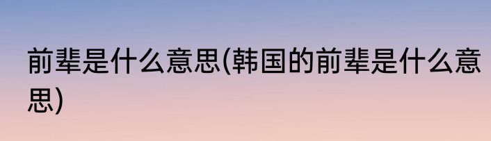 前辈是什么意思(韩国的前辈是什么意思)