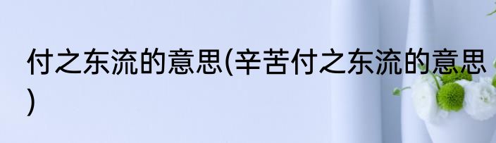 付之东流的意思(辛苦付之东流的意思)