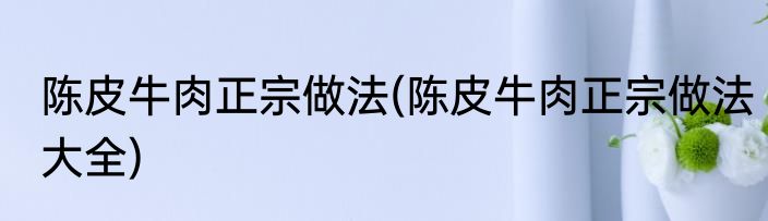 陈皮牛肉正宗做法(陈皮牛肉正宗做法大全)