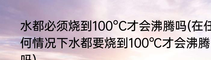 水都必须烧到100°C才会沸腾吗(在任何情况下水都要烧到100℃才会沸腾吗)