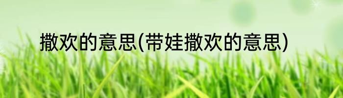 撒欢的意思(带娃撒欢的意思)