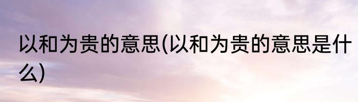 以和为贵的意思(以和为贵的意思是什么)