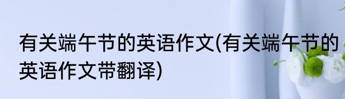 有关端午节的英语作文(有关端午节的英语作文带翻译)
