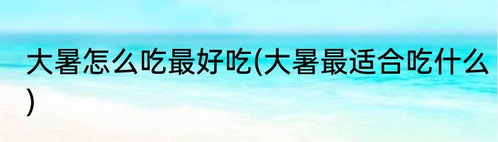 大暑怎么吃最好吃(大暑最适合吃什么)