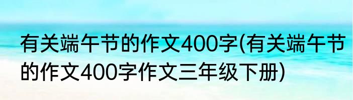 有关端午节的作文400字(有关端午节的作文400字作文三年级下册)