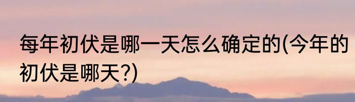 每年初伏是哪一天怎么确定的(今年的初伏是哪天?)