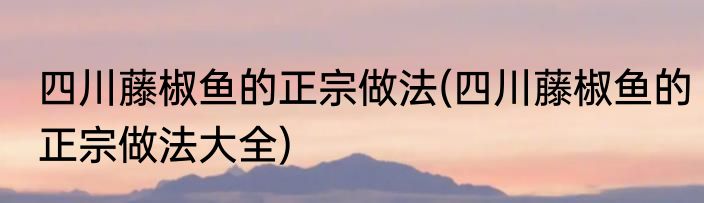 四川藤椒鱼的正宗做法(四川藤椒鱼的正宗做法大全)