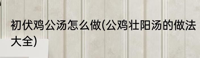 初伏鸡公汤怎么做(公鸡壮阳汤的做法大全)