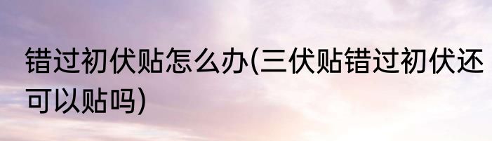 错过初伏贴怎么办(三伏贴错过初伏还可以贴吗)