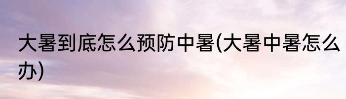 大暑到底怎么预防中暑(大暑中暑怎么办)