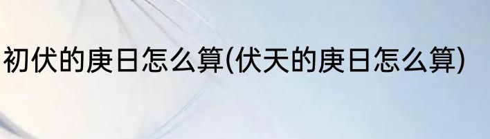 初伏的庚日怎么算(伏天的庚日怎么算)