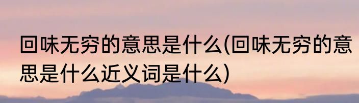 回味无穷的意思是什么(回味无穷的意思是什么近义词是什么)