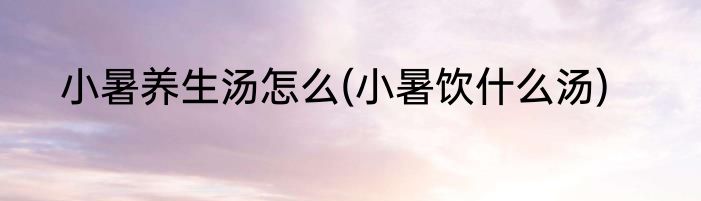 小暑养生汤怎么(小暑饮什么汤)