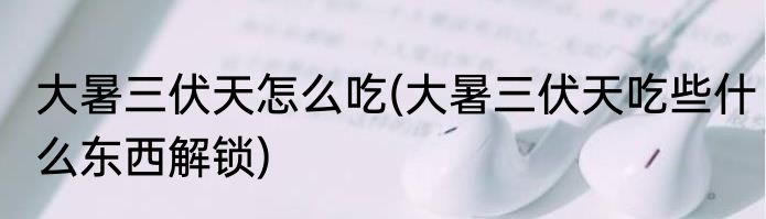 大暑三伏天怎么吃(大暑三伏天吃些什么东西解锁)