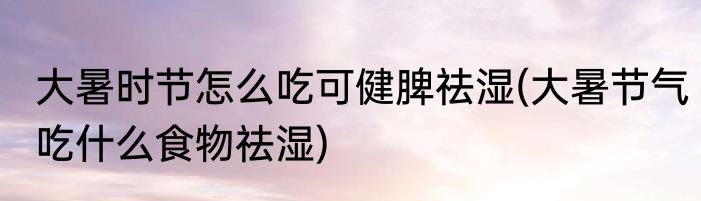 大暑时节怎么吃可健脾祛湿(大暑节气吃什么食物祛湿)