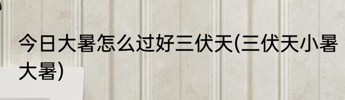 今日大暑怎么过好三伏天(三伏天小暑大暑)