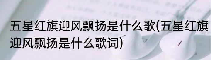 五星红旗迎风飘扬是什么歌(五星红旗迎风飘扬是什么歌词)