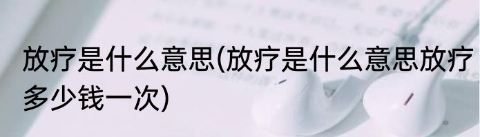 放疗是什么意思(放疗是什么意思放疗多少钱一次)