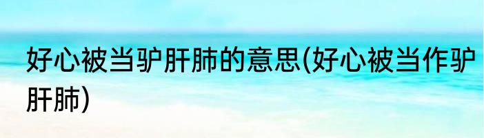 好心被当驴肝肺的意思(好心被当作驴肝肺)