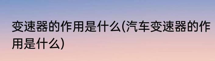 变速器的作用是什么(汽车变速器的作用是什么)