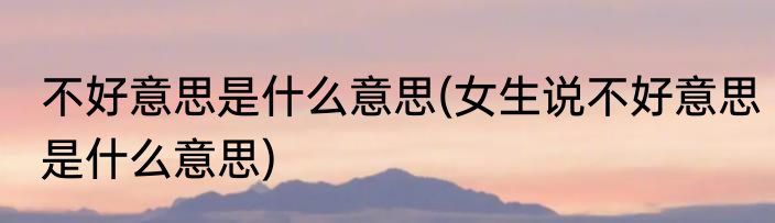 不好意思是什么意思(女生说不好意思是什么意思)