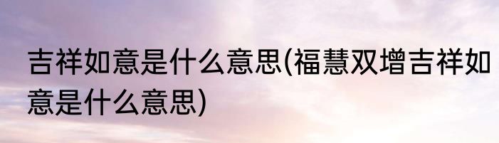 吉祥如意是什么意思(福慧双增吉祥如意是什么意思)