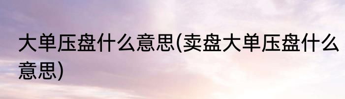 大单压盘什么意思(卖盘大单压盘什么意思)