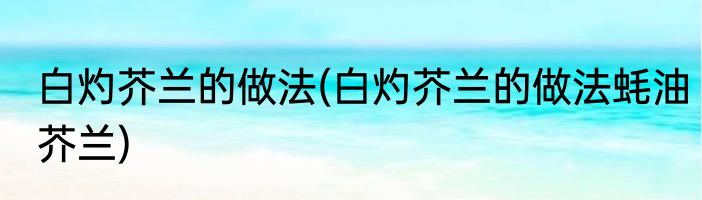 白灼芥兰的做法(白灼芥兰的做法蚝油芥兰)