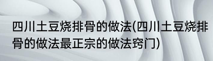 四川土豆烧排骨的做法(四川土豆烧排骨的做法最正宗的做法窍门)