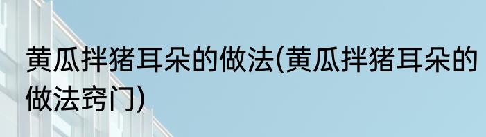 黄瓜拌猪耳朵的做法(黄瓜拌猪耳朵的做法窍门)