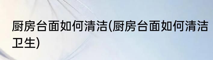 厨房台面如何清洁(厨房台面如何清洁卫生)