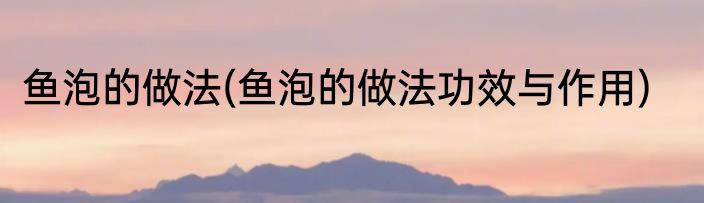 鱼泡的做法(鱼泡的做法功效与作用)