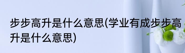 步步高升是什么意思(学业有成步步高升是什么意思)