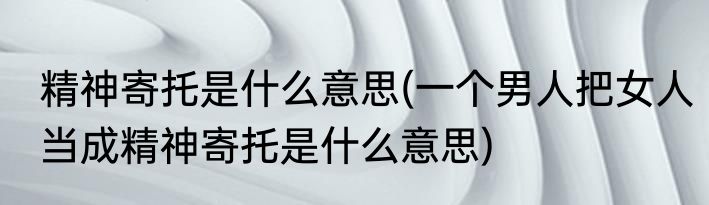 精神寄托是什么意思(一个男人把女人当成精神寄托是什么意思)