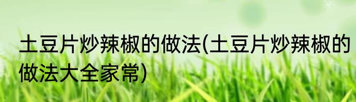 土豆片炒辣椒的做法(土豆片炒辣椒的做法大全家常)