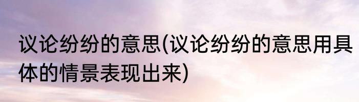 议论纷纷的意思(议论纷纷的意思用具体的情景表现出来)