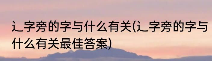 辶字旁的字与什么有关(辶字旁的字与什么有关最佳答案)