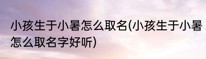 小孩生于小暑怎么取名(小孩生于小暑怎么取名字好听)