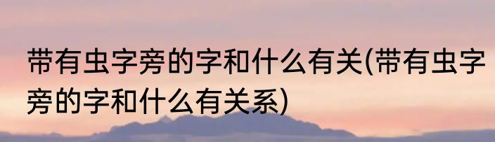 带有虫字旁的字和什么有关(带有虫字旁的字和什么有关系)