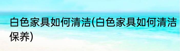 白色家具如何清洁(白色家具如何清洁保养)