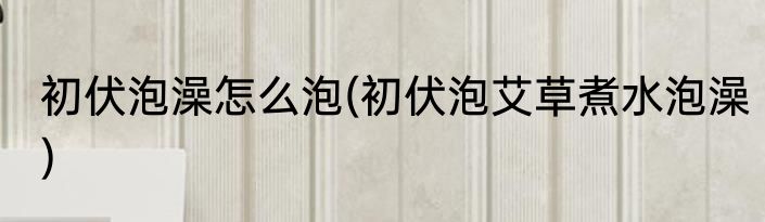初伏泡澡怎么泡(初伏泡艾草煮水泡澡)