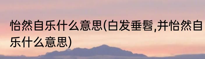 怡然自乐什么意思(白发垂髫,并怡然自乐什么意思)