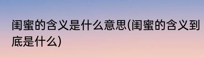 闺蜜的含义是什么意思(闺蜜的含义到底是什么)