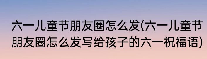 六一儿童节朋友圈怎么发(六一儿童节朋友圈怎么发写给孩子的六一祝福语)