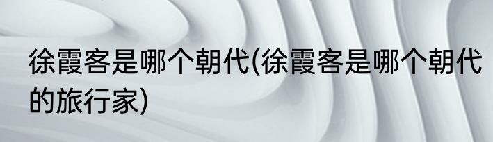 徐霞客是哪个朝代(徐霞客是哪个朝代的旅行家)